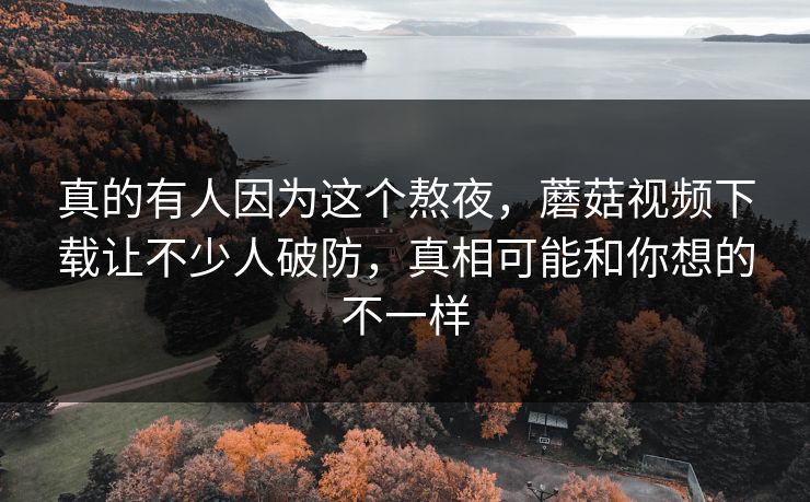 真的有人因为这个熬夜，蘑菇视频下载让不少人破防，真相可能和你想的不一样