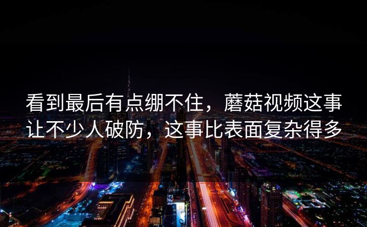 看到最后有点绷不住，蘑菇视频这事让不少人破防，这事比表面复杂得多