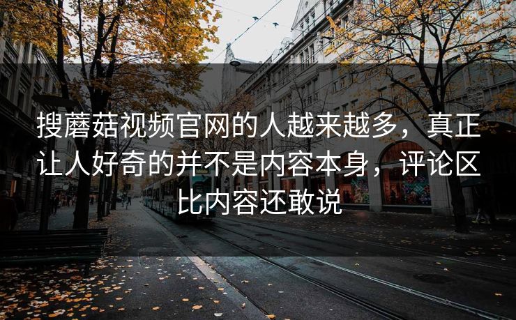 搜蘑菇视频官网的人越来越多，真正让人好奇的并不是内容本身，评论区比内容还敢说