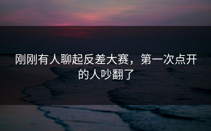 刚刚有人聊起反差大赛，第一次点开的人吵翻了