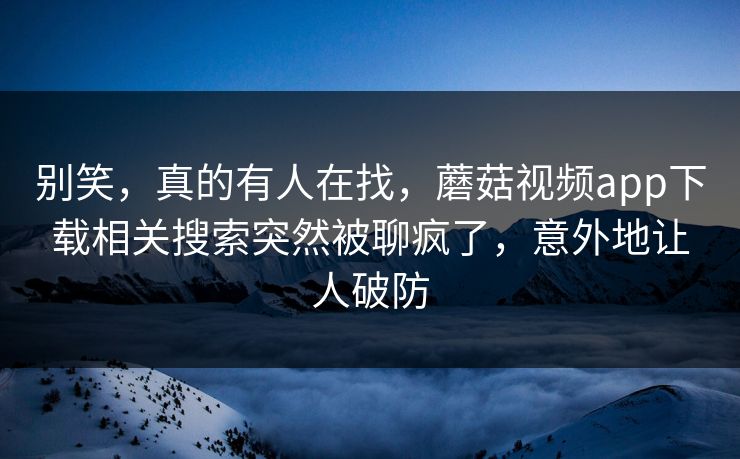 别笑，真的有人在找，蘑菇视频app下载相关搜索突然被聊疯了，意外地让人破防