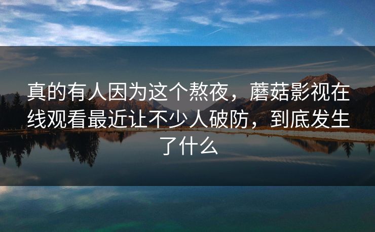 真的有人因为这个熬夜，蘑菇影视在线观看最近让不少人破防，到底发生了什么