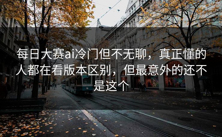 每日大赛ai冷门但不无聊，真正懂的人都在看版本区别，但最意外的还不是这个