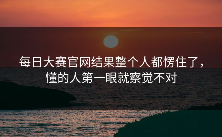 每日大赛官网结果整个人都愣住了，懂的人第一眼就察觉不对