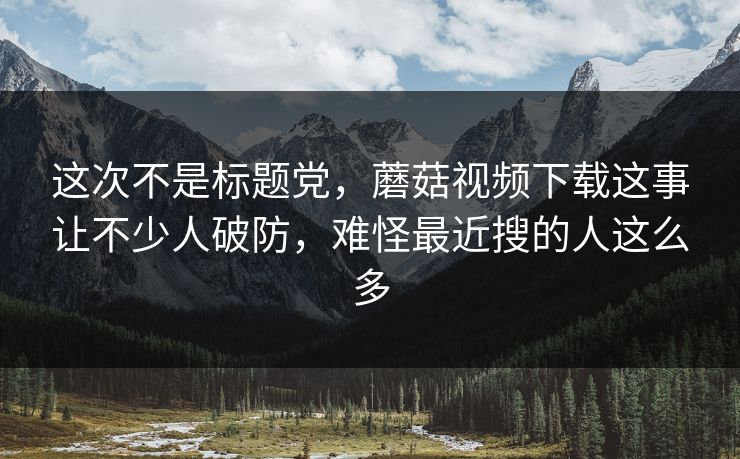 这次不是标题党，蘑菇视频下载这事让不少人破防，难怪最近搜的人这么多
