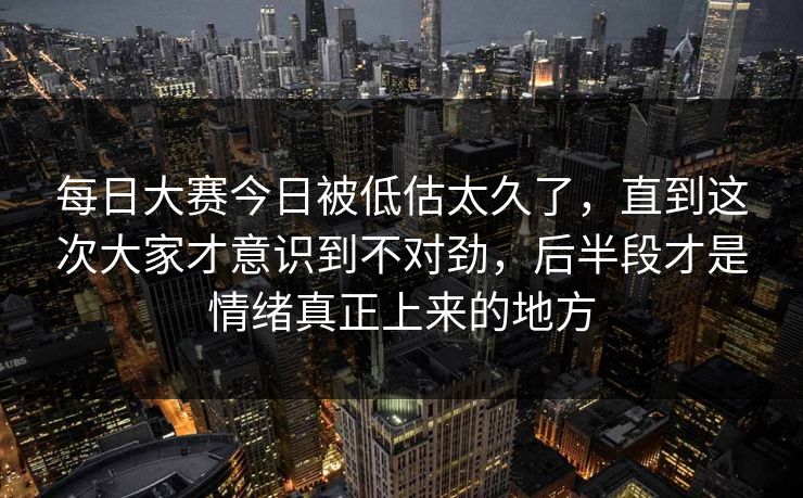 每日大赛今日被低估太久了，直到这次大家才意识到不对劲，后半段才是情绪真正上来的地方
