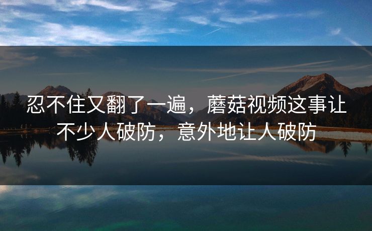 忍不住又翻了一遍，蘑菇视频这事让不少人破防，意外地让人破防