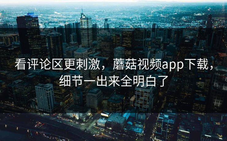 看评论区更刺激，蘑菇视频app下载，细节一出来全明白了