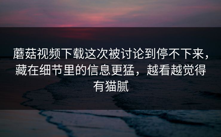 蘑菇视频下载这次被讨论到停不下来，藏在细节里的信息更猛，越看越觉得有猫腻