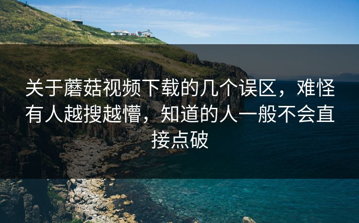 关于蘑菇视频下载的几个误区，难怪有人越搜越懵，知道的人一般不会直接点破
