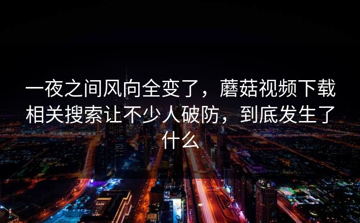 一夜之间风向全变了，蘑菇视频下载相关搜索让不少人破防，到底发生了什么
