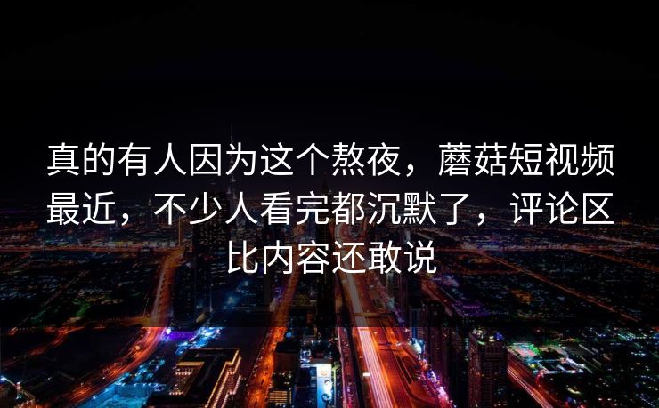 真的有人因为这个熬夜，蘑菇短视频最近，不少人看完都沉默了，评论区比内容还敢说