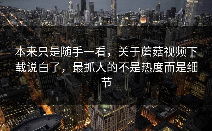 本来只是随手一看，关于蘑菇视频下载说白了，最抓人的不是热度而是细节