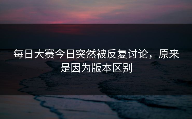 每日大赛今日突然被反复讨论，原来是因为版本区别