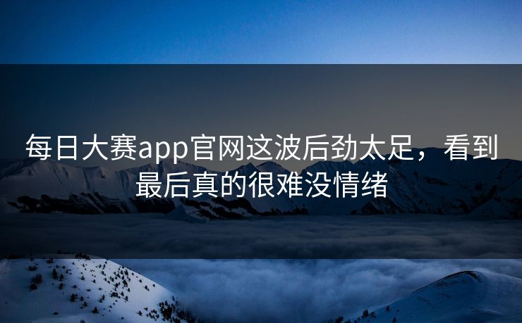 每日大赛app官网这波后劲太足，看到最后真的很难没情绪