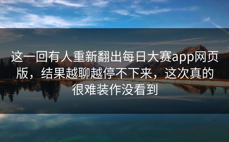 这一回有人重新翻出每日大赛app网页版，结果越聊越停不下来，这次真的很难装作没看到