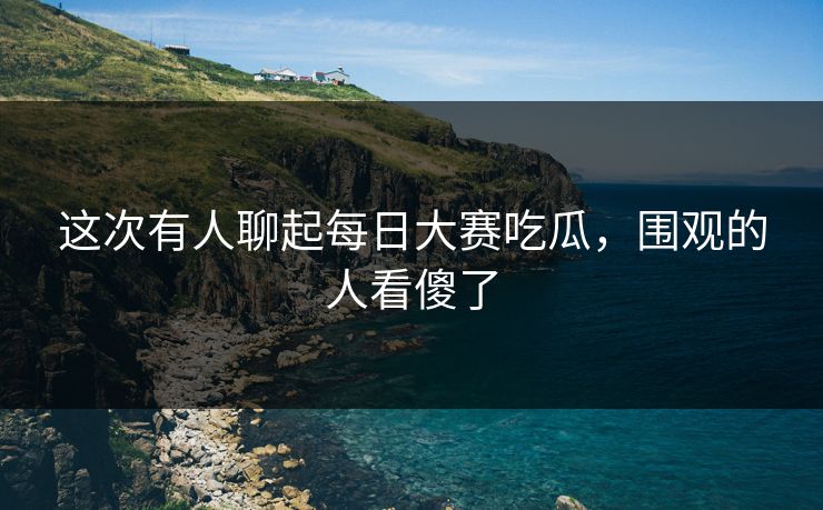 这次有人聊起每日大赛吃瓜，围观的人看傻了