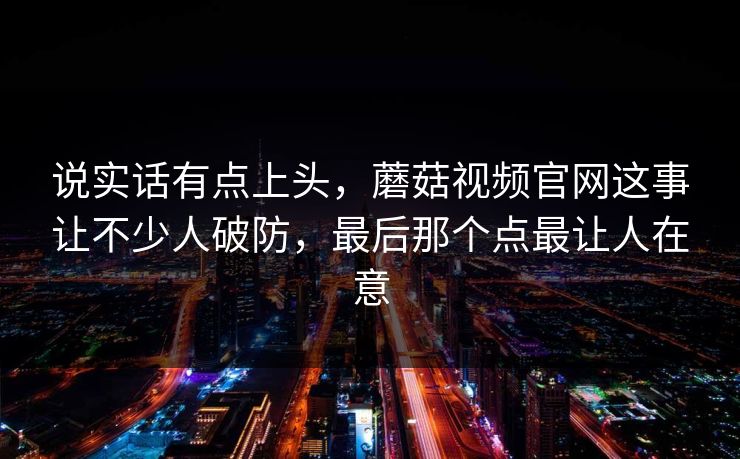说实话有点上头，蘑菇视频官网这事让不少人破防，最后那个点最让人在意