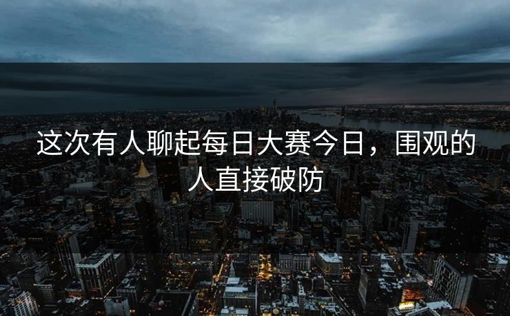 这次有人聊起每日大赛今日，围观的人直接破防
