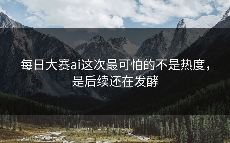 每日大赛ai这次最可怕的不是热度，是后续还在发酵
