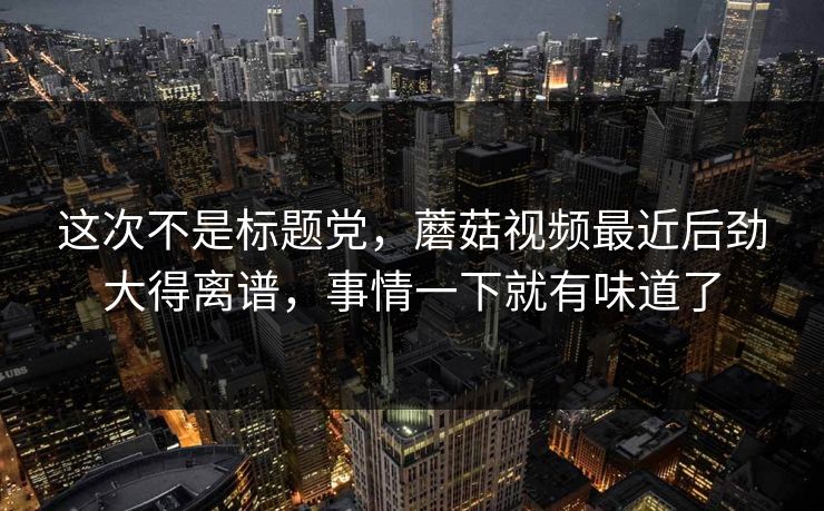 这次不是标题党，蘑菇视频最近后劲大得离谱，事情一下就有味道了