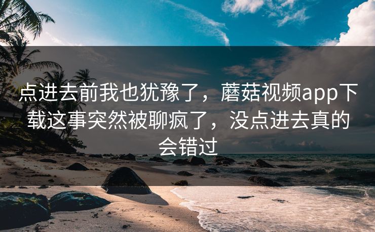 点进去前我也犹豫了，蘑菇视频app下载这事突然被聊疯了，没点进去真的会错过