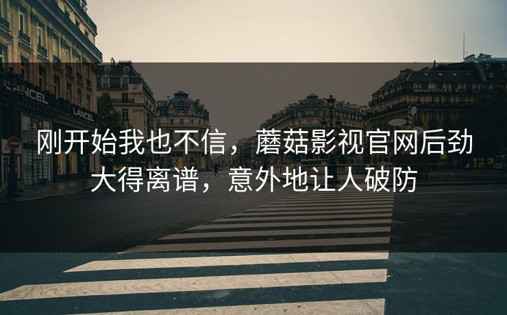 刚开始我也不信，蘑菇影视官网后劲大得离谱，意外地让人破防