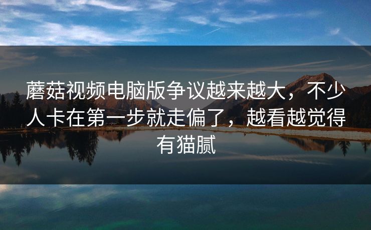蘑菇视频电脑版争议越来越大，不少人卡在第一步就走偏了，越看越觉得有猫腻