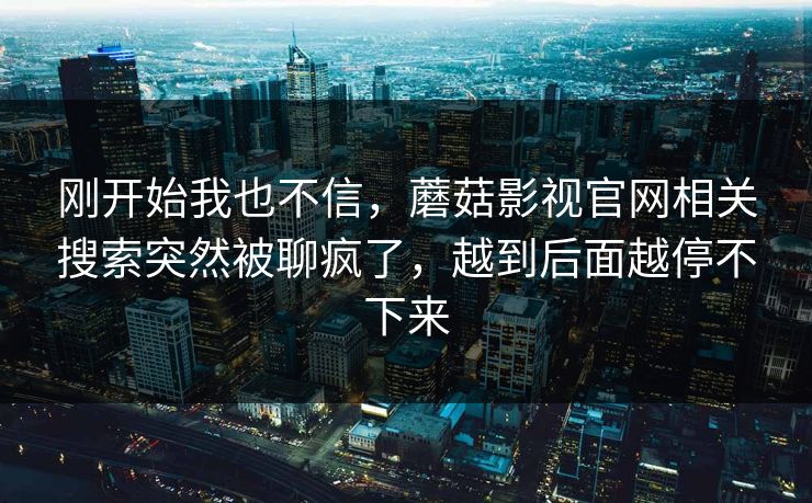 刚开始我也不信，蘑菇影视官网相关搜索突然被聊疯了，越到后面越停不下来