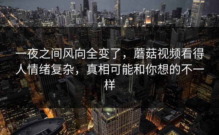 一夜之间风向全变了，蘑菇视频看得人情绪复杂，真相可能和你想的不一样