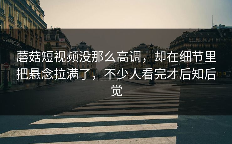 蘑菇短视频没那么高调，却在细节里把悬念拉满了，不少人看完才后知后觉
