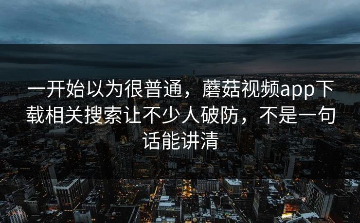 一开始以为很普通，蘑菇视频app下载相关搜索让不少人破防，不是一句话能讲清