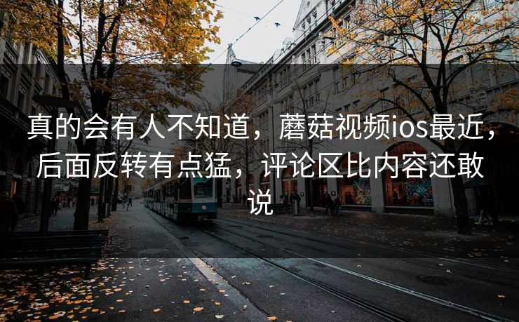 真的会有人不知道，蘑菇视频ios最近，后面反转有点猛，评论区比内容还敢说