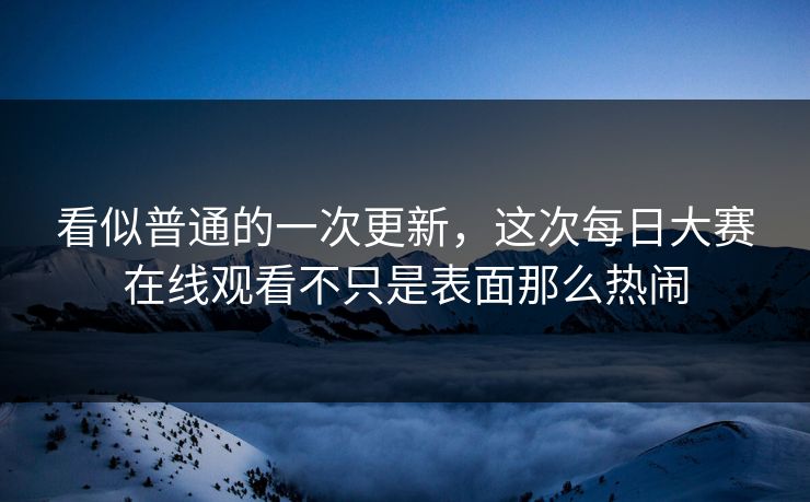 看似普通的一次更新，这次每日大赛在线观看不只是表面那么热闹