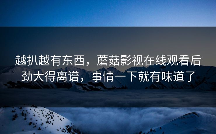 越扒越有东西，蘑菇影视在线观看后劲大得离谱，事情一下就有味道了