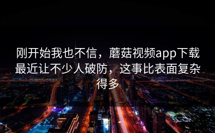 刚开始我也不信，蘑菇视频app下载最近让不少人破防，这事比表面复杂得多