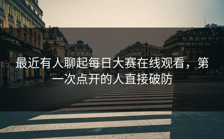最近有人聊起每日大赛在线观看，第一次点开的人直接破防