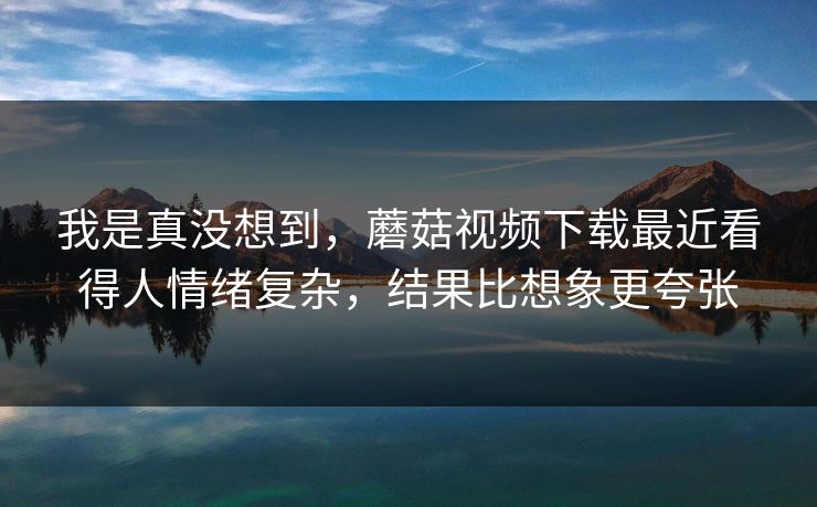 我是真没想到，蘑菇视频下载最近看得人情绪复杂，结果比想象更夸张