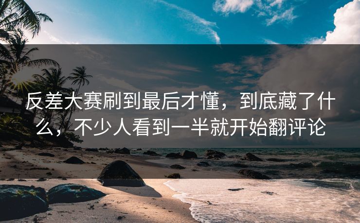 反差大赛刷到最后才懂，到底藏了什么，不少人看到一半就开始翻评论