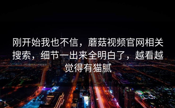 刚开始我也不信，蘑菇视频官网相关搜索，细节一出来全明白了，越看越觉得有猫腻