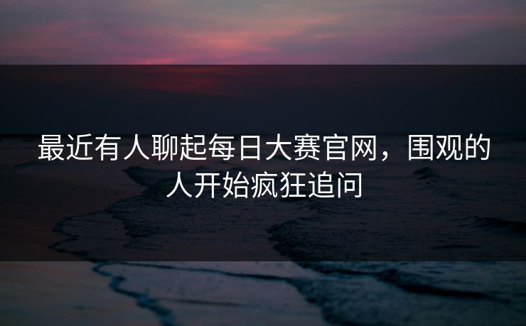 最近有人聊起每日大赛官网，围观的人开始疯狂追问