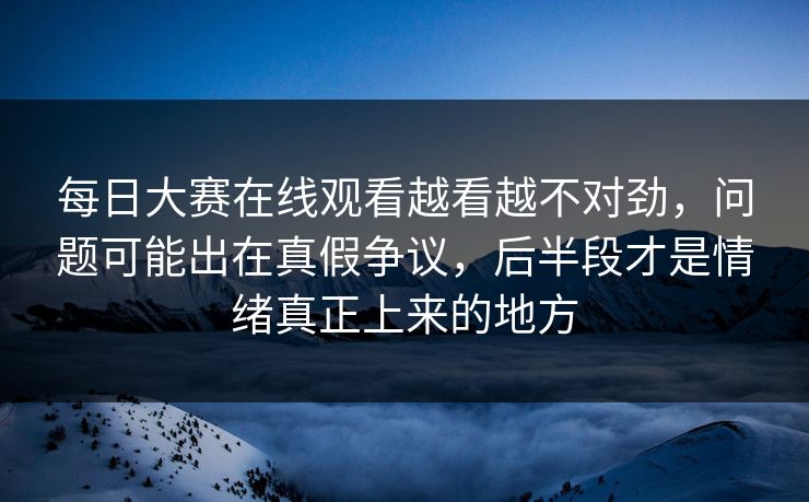 每日大赛在线观看越看越不对劲，问题可能出在真假争议，后半段才是情绪真正上来的地方