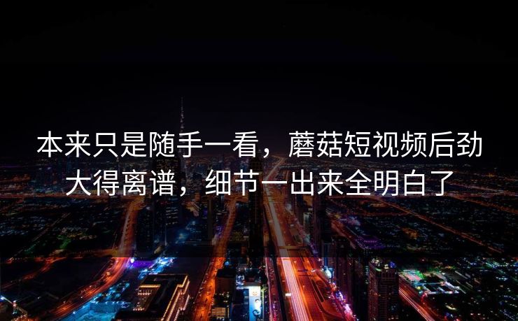 本来只是随手一看，蘑菇短视频后劲大得离谱，细节一出来全明白了