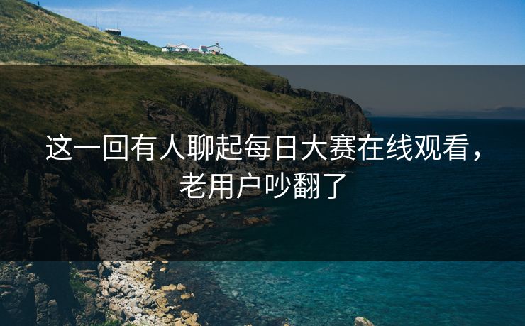 这一回有人聊起每日大赛在线观看，老用户吵翻了