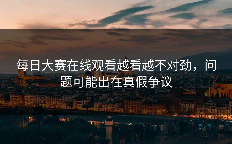 每日大赛在线观看越看越不对劲，问题可能出在真假争议
