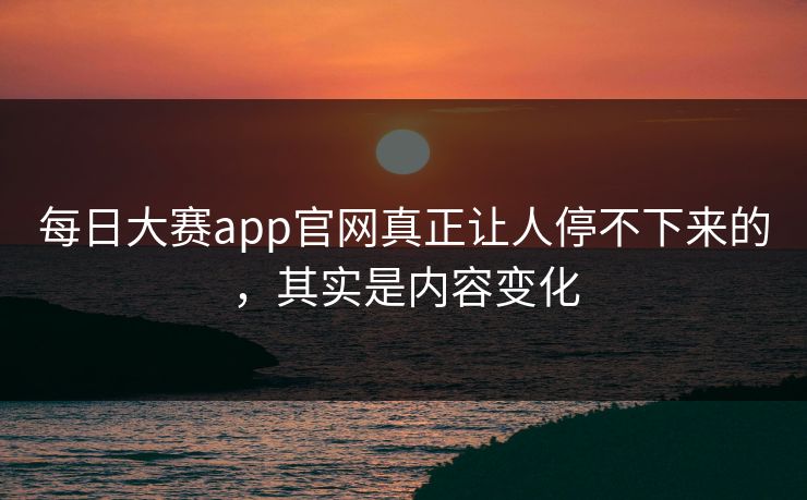 每日大赛app官网真正让人停不下来的，其实是内容变化