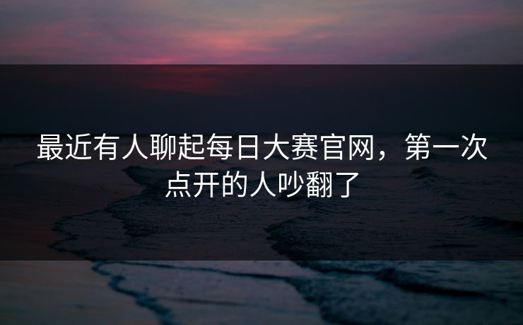 最近有人聊起每日大赛官网，第一次点开的人吵翻了