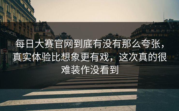 每日大赛官网到底有没有那么夸张，真实体验比想象更有戏，这次真的很难装作没看到