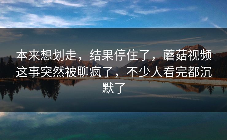 本来想划走，结果停住了，蘑菇视频这事突然被聊疯了，不少人看完都沉默了