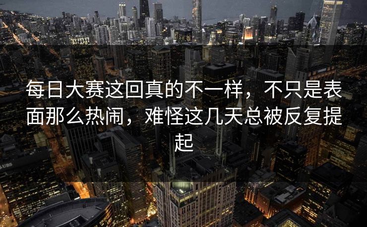 每日大赛这回真的不一样，不只是表面那么热闹，难怪这几天总被反复提起